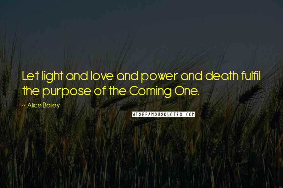 Alice Bailey Quotes: Let light and love and power and death fulfil the purpose of the Coming One.