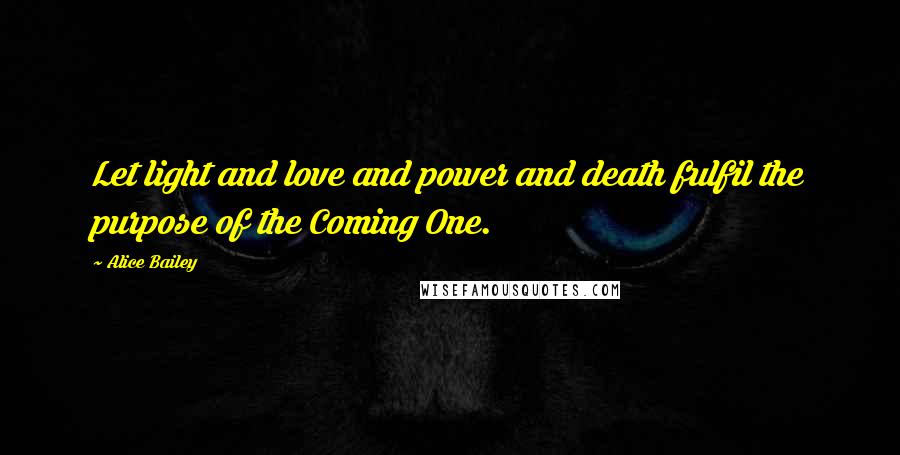 Alice Bailey Quotes: Let light and love and power and death fulfil the purpose of the Coming One.