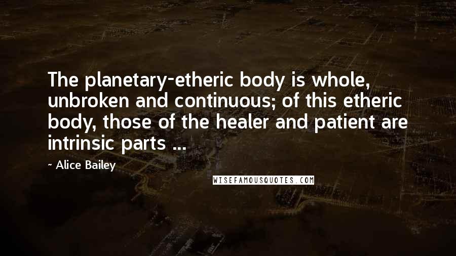 Alice Bailey Quotes: The planetary-etheric body is whole, unbroken and continuous; of this etheric body, those of the healer and patient are intrinsic parts ...