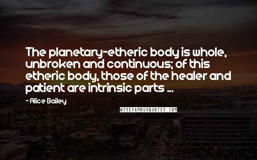 Alice Bailey Quotes: The planetary-etheric body is whole, unbroken and continuous; of this etheric body, those of the healer and patient are intrinsic parts ...