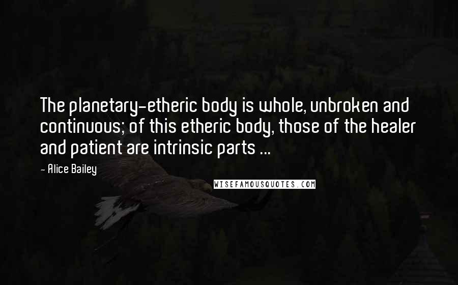 Alice Bailey Quotes: The planetary-etheric body is whole, unbroken and continuous; of this etheric body, those of the healer and patient are intrinsic parts ...