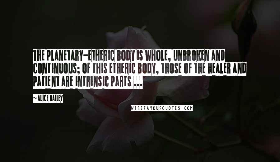 Alice Bailey Quotes: The planetary-etheric body is whole, unbroken and continuous; of this etheric body, those of the healer and patient are intrinsic parts ...