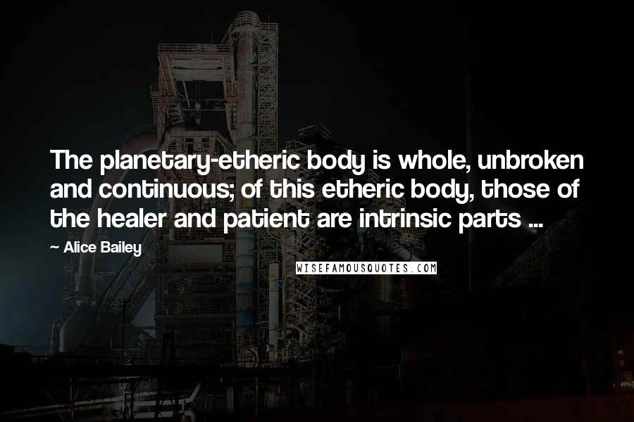 Alice Bailey Quotes: The planetary-etheric body is whole, unbroken and continuous; of this etheric body, those of the healer and patient are intrinsic parts ...