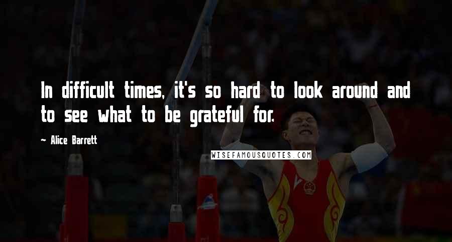 Alice Barrett Quotes: In difficult times, it's so hard to look around and to see what to be grateful for.