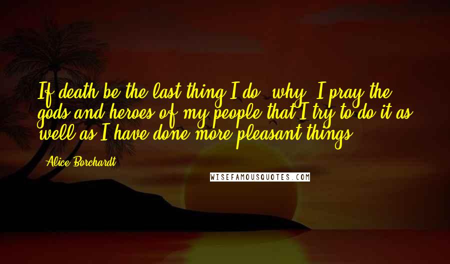 Alice Borchardt Quotes: If death be the last thing I do, why, I pray the gods and heroes of my people that I try to do it as well as I have done more pleasant things.