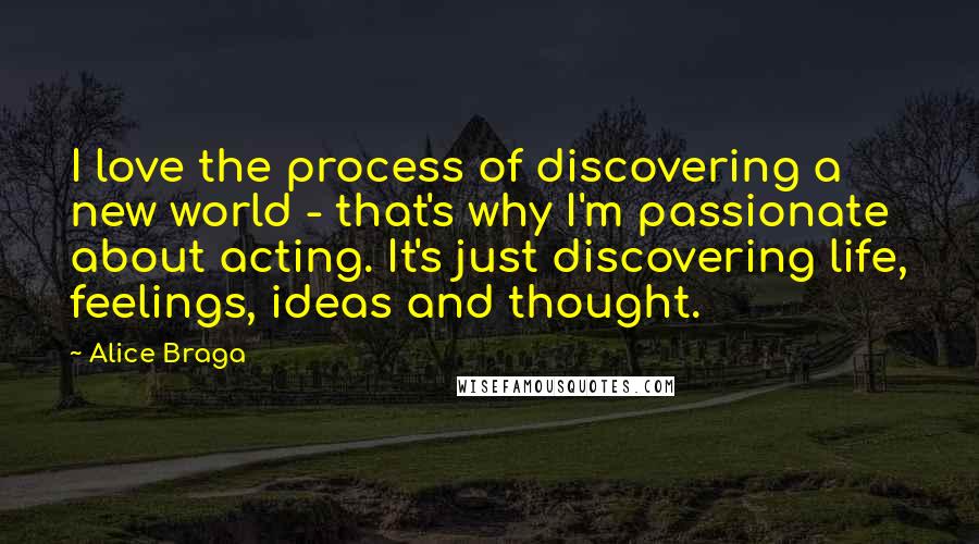 Alice Braga Quotes: I love the process of discovering a new world - that's why I'm passionate about acting. It's just discovering life, feelings, ideas and thought.