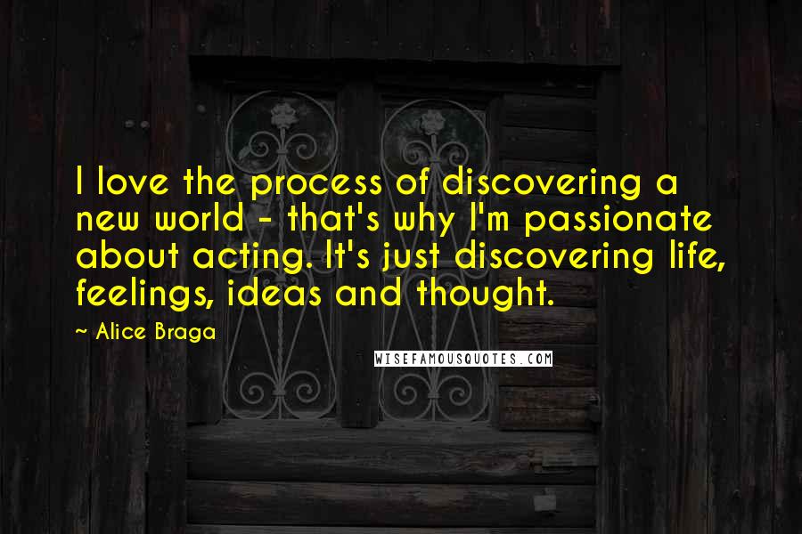 Alice Braga Quotes: I love the process of discovering a new world - that's why I'm passionate about acting. It's just discovering life, feelings, ideas and thought.
