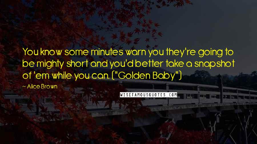 Alice Brown Quotes: You know some minutes warn you they're going to be mighty short and you'd better take a snapshot of 'em while you can. ("Golden Baby")