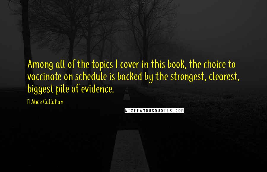 Alice Callahan Quotes: Among all of the topics I cover in this book, the choice to vaccinate on schedule is backed by the strongest, clearest, biggest pile of evidence.