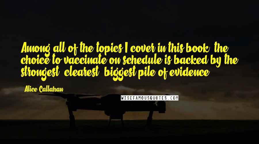 Alice Callahan Quotes: Among all of the topics I cover in this book, the choice to vaccinate on schedule is backed by the strongest, clearest, biggest pile of evidence.