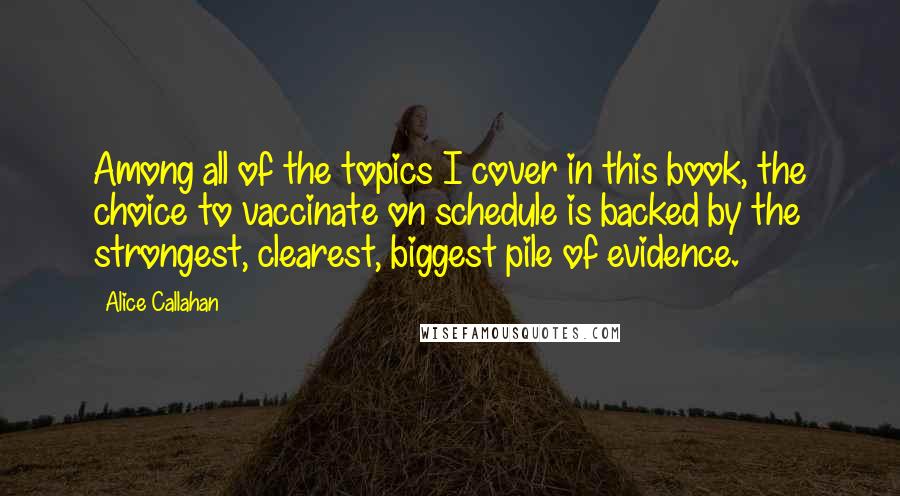 Alice Callahan Quotes: Among all of the topics I cover in this book, the choice to vaccinate on schedule is backed by the strongest, clearest, biggest pile of evidence.