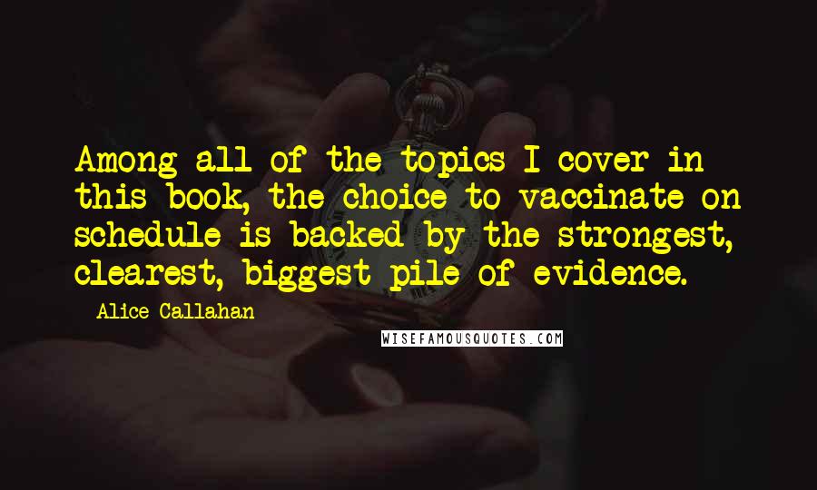 Alice Callahan Quotes: Among all of the topics I cover in this book, the choice to vaccinate on schedule is backed by the strongest, clearest, biggest pile of evidence.