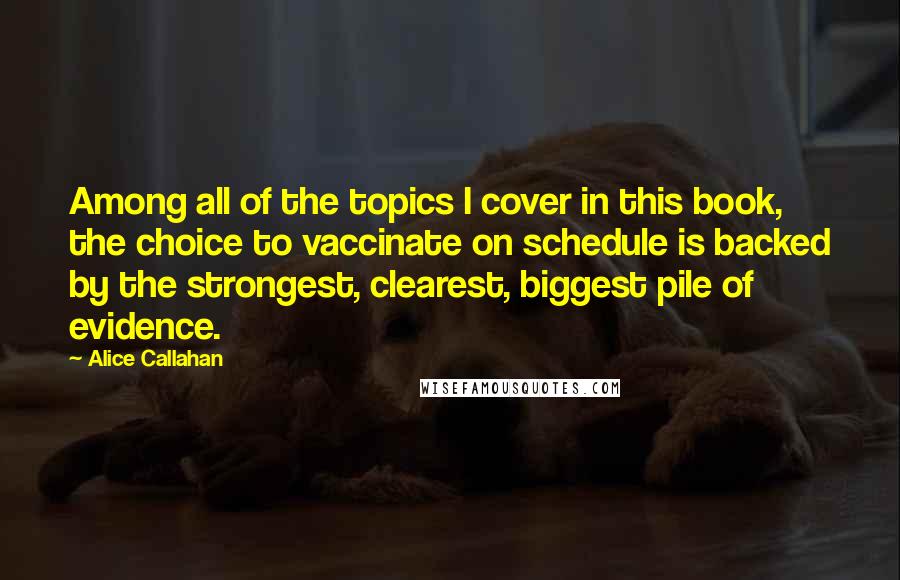 Alice Callahan Quotes: Among all of the topics I cover in this book, the choice to vaccinate on schedule is backed by the strongest, clearest, biggest pile of evidence.