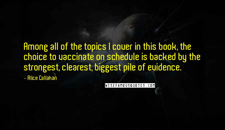 Alice Callahan Quotes: Among all of the topics I cover in this book, the choice to vaccinate on schedule is backed by the strongest, clearest, biggest pile of evidence.