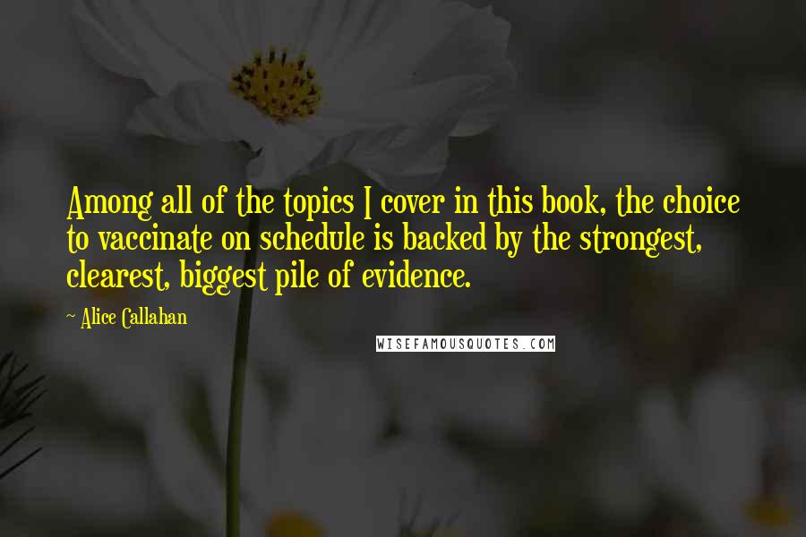 Alice Callahan Quotes: Among all of the topics I cover in this book, the choice to vaccinate on schedule is backed by the strongest, clearest, biggest pile of evidence.