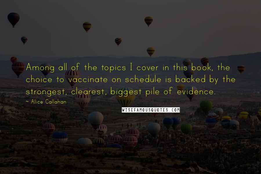 Alice Callahan Quotes: Among all of the topics I cover in this book, the choice to vaccinate on schedule is backed by the strongest, clearest, biggest pile of evidence.