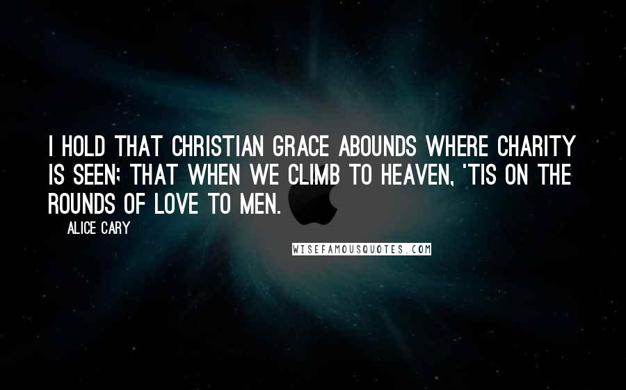 Alice Cary Quotes: I hold that Christian grace abounds Where charity is seen; that when We climb to heaven, 'tis on the rounds Of love to men.