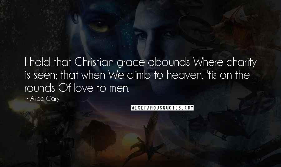 Alice Cary Quotes: I hold that Christian grace abounds Where charity is seen; that when We climb to heaven, 'tis on the rounds Of love to men.
