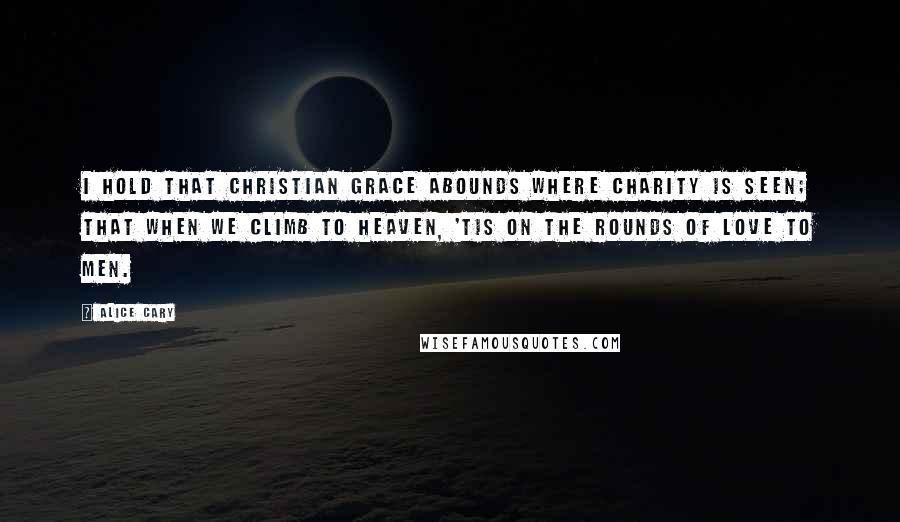 Alice Cary Quotes: I hold that Christian grace abounds Where charity is seen; that when We climb to heaven, 'tis on the rounds Of love to men.