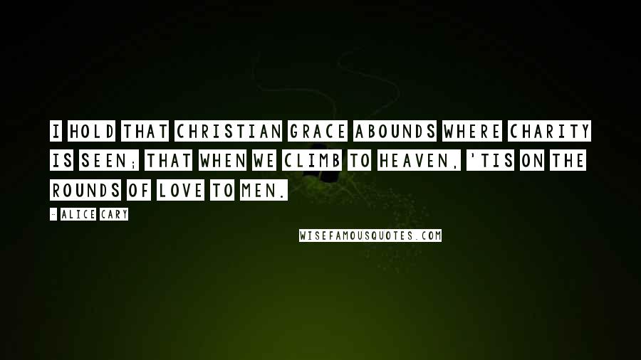 Alice Cary Quotes: I hold that Christian grace abounds Where charity is seen; that when We climb to heaven, 'tis on the rounds Of love to men.