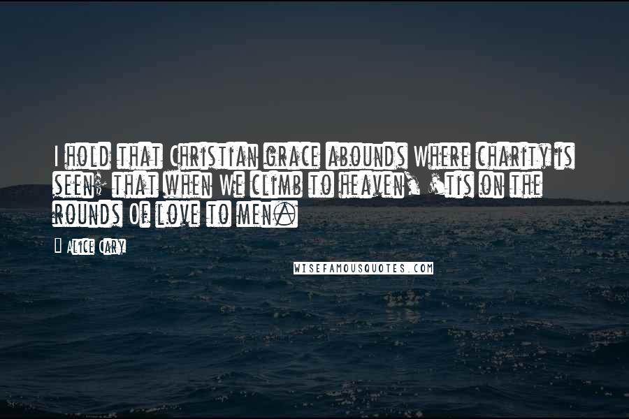 Alice Cary Quotes: I hold that Christian grace abounds Where charity is seen; that when We climb to heaven, 'tis on the rounds Of love to men.