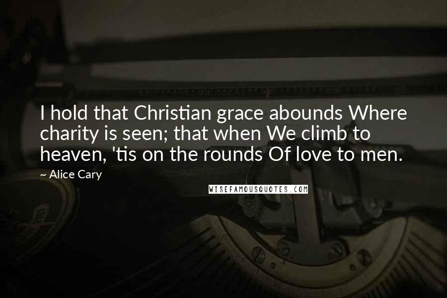 Alice Cary Quotes: I hold that Christian grace abounds Where charity is seen; that when We climb to heaven, 'tis on the rounds Of love to men.