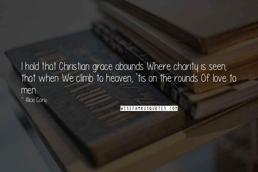 Alice Cary Quotes: I hold that Christian grace abounds Where charity is seen; that when We climb to heaven, 'tis on the rounds Of love to men.