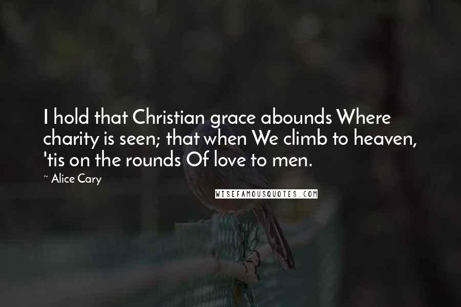 Alice Cary Quotes: I hold that Christian grace abounds Where charity is seen; that when We climb to heaven, 'tis on the rounds Of love to men.