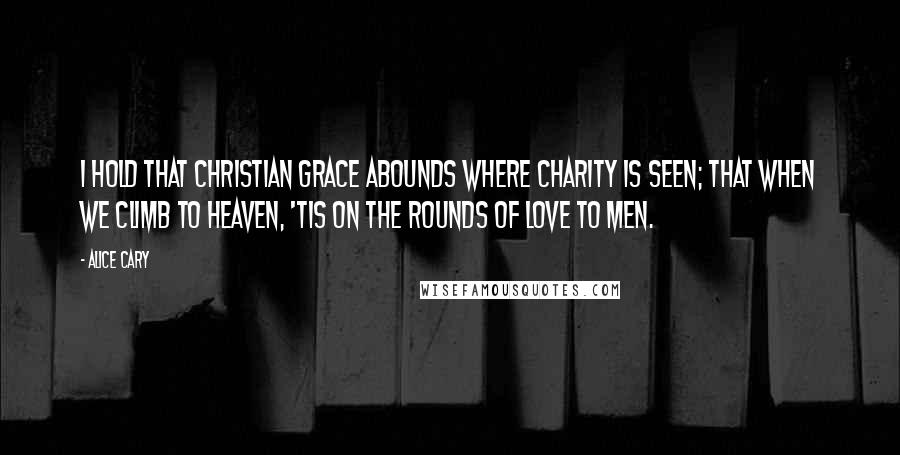 Alice Cary Quotes: I hold that Christian grace abounds Where charity is seen; that when We climb to heaven, 'tis on the rounds Of love to men.