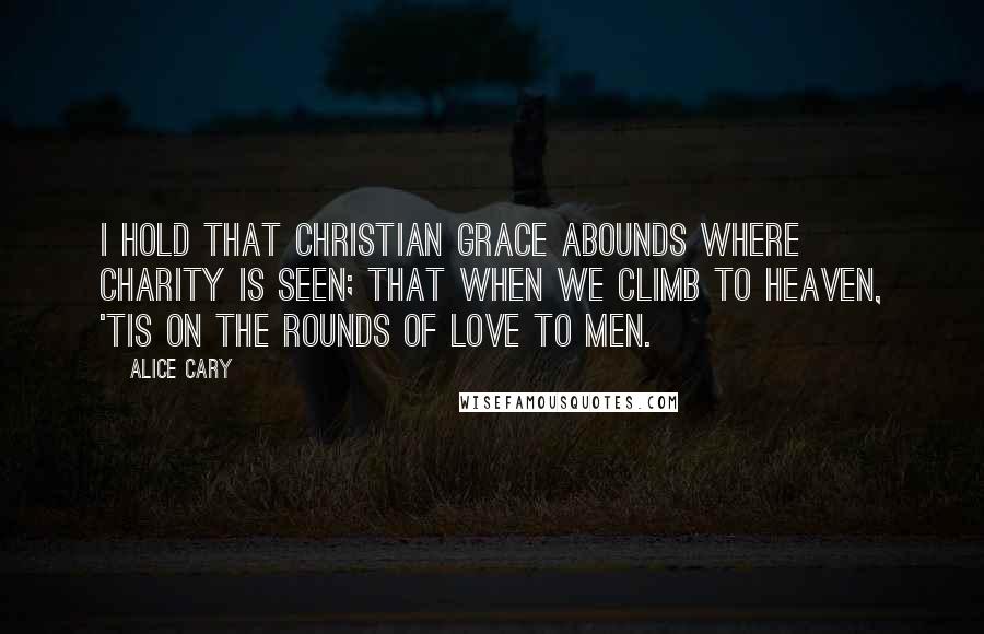 Alice Cary Quotes: I hold that Christian grace abounds Where charity is seen; that when We climb to heaven, 'tis on the rounds Of love to men.