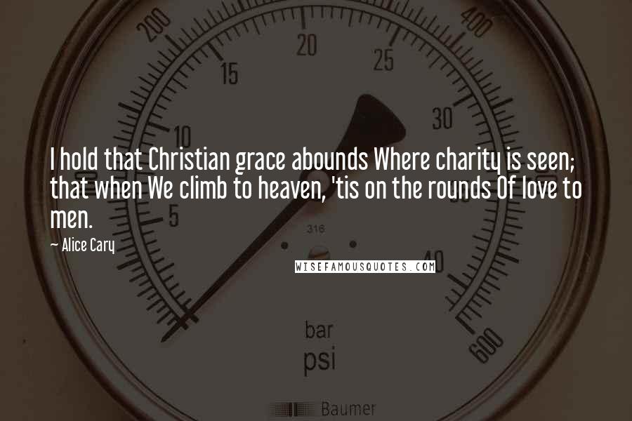 Alice Cary Quotes: I hold that Christian grace abounds Where charity is seen; that when We climb to heaven, 'tis on the rounds Of love to men.