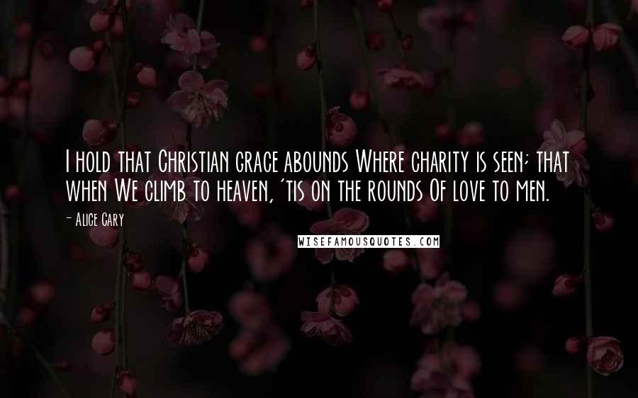 Alice Cary Quotes: I hold that Christian grace abounds Where charity is seen; that when We climb to heaven, 'tis on the rounds Of love to men.