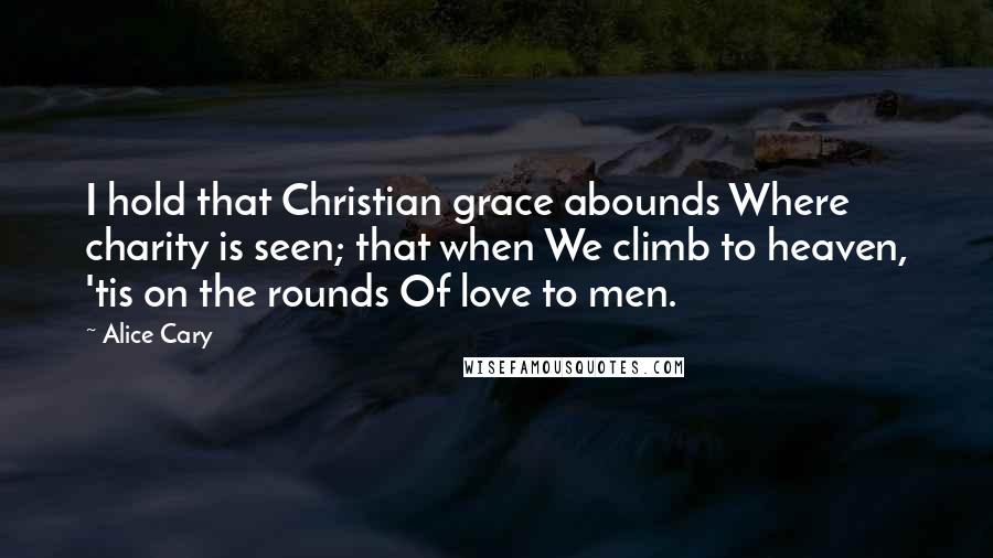 Alice Cary Quotes: I hold that Christian grace abounds Where charity is seen; that when We climb to heaven, 'tis on the rounds Of love to men.