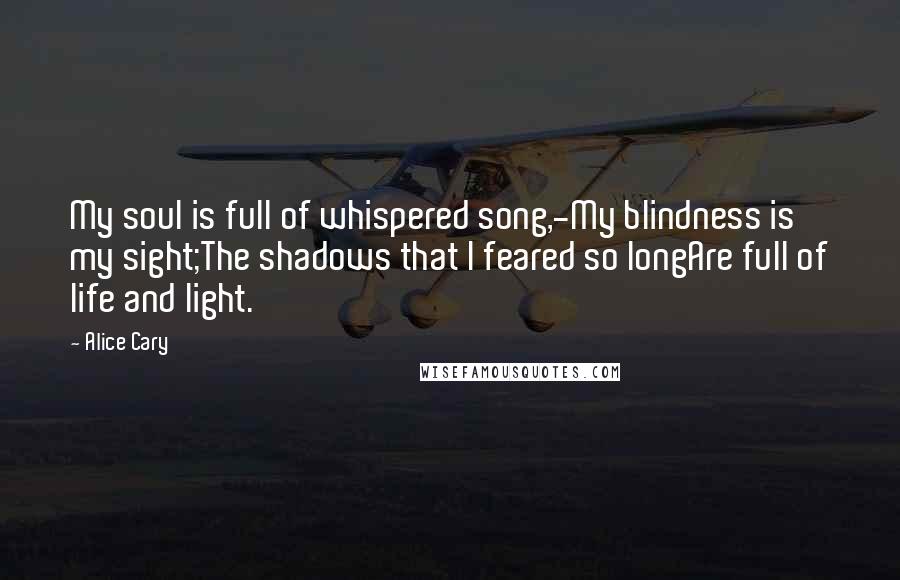 Alice Cary Quotes: My soul is full of whispered song,-My blindness is my sight;The shadows that I feared so longAre full of life and light.