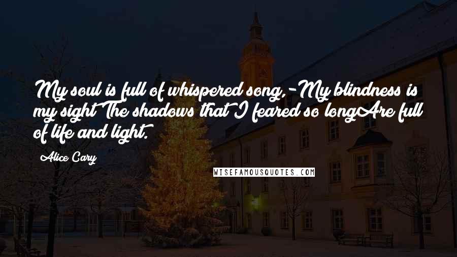 Alice Cary Quotes: My soul is full of whispered song,-My blindness is my sight;The shadows that I feared so longAre full of life and light.