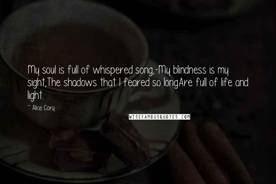 Alice Cary Quotes: My soul is full of whispered song,-My blindness is my sight;The shadows that I feared so longAre full of life and light.
