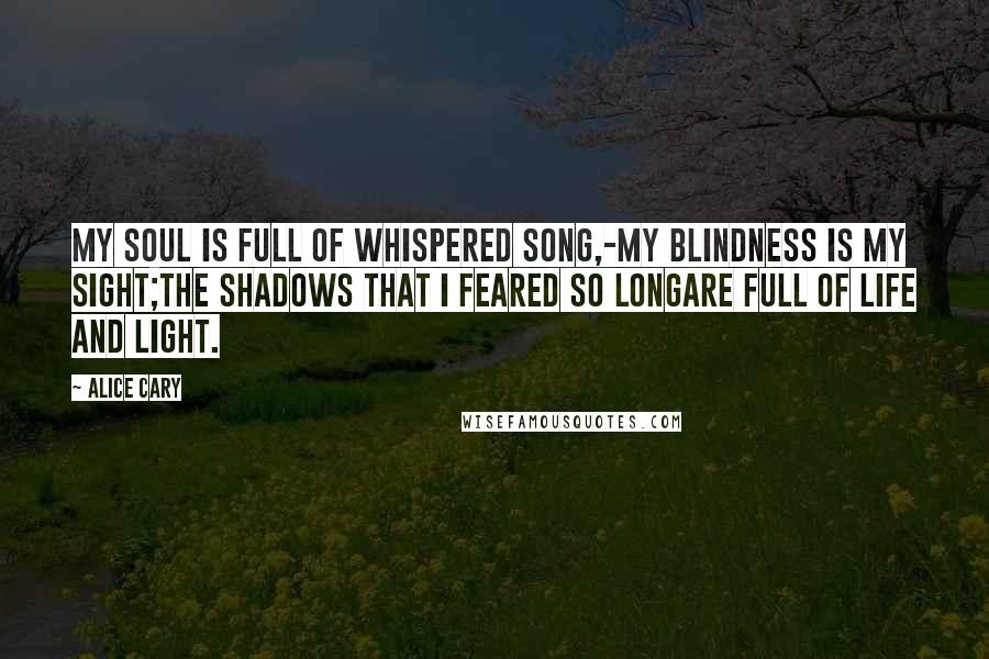Alice Cary Quotes: My soul is full of whispered song,-My blindness is my sight;The shadows that I feared so longAre full of life and light.