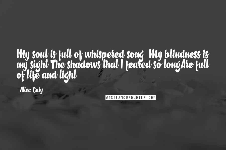 Alice Cary Quotes: My soul is full of whispered song,-My blindness is my sight;The shadows that I feared so longAre full of life and light.