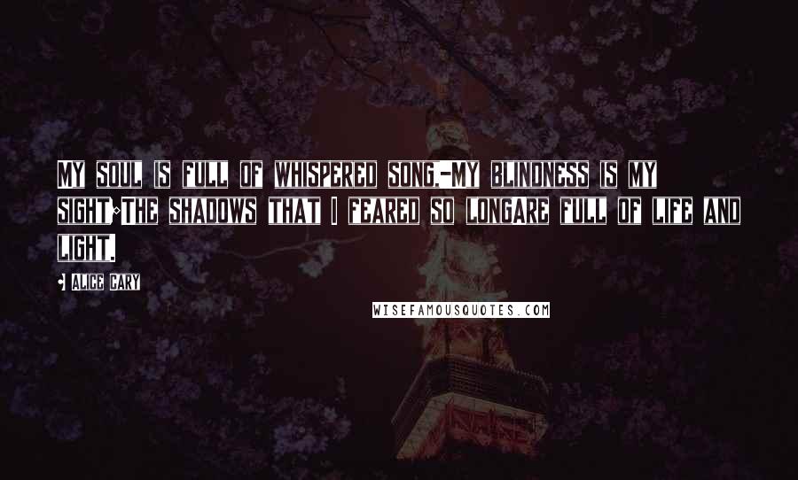 Alice Cary Quotes: My soul is full of whispered song,-My blindness is my sight;The shadows that I feared so longAre full of life and light.