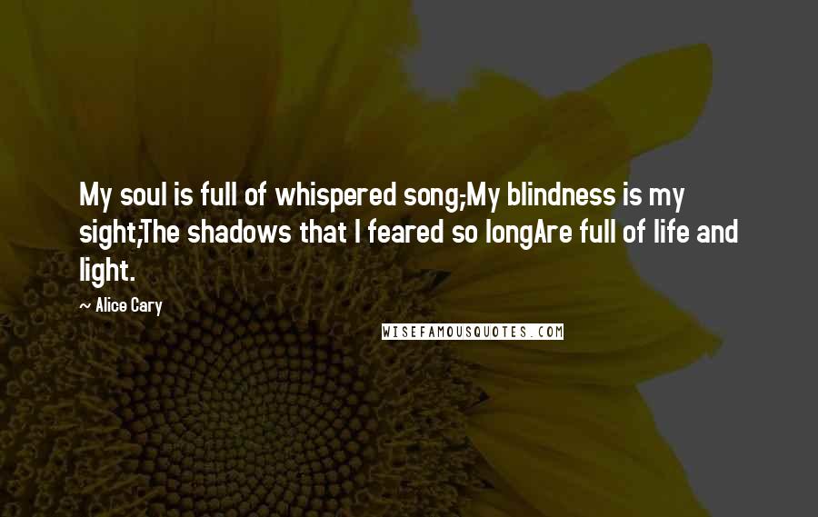 Alice Cary Quotes: My soul is full of whispered song,-My blindness is my sight;The shadows that I feared so longAre full of life and light.