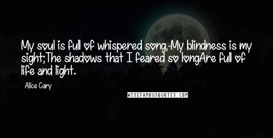Alice Cary Quotes: My soul is full of whispered song,-My blindness is my sight;The shadows that I feared so longAre full of life and light.