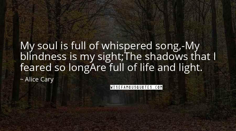 Alice Cary Quotes: My soul is full of whispered song,-My blindness is my sight;The shadows that I feared so longAre full of life and light.
