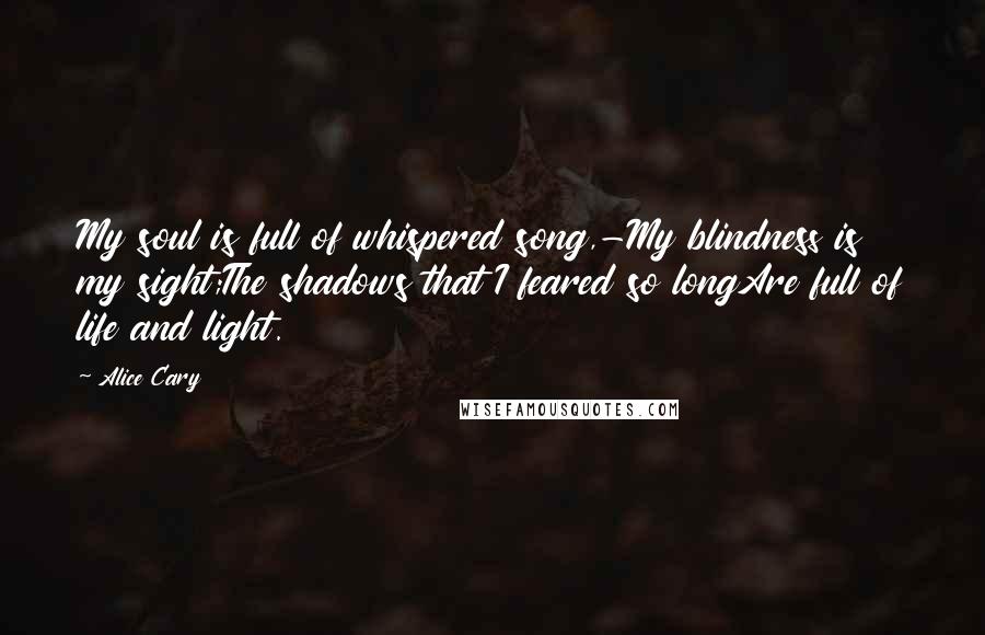 Alice Cary Quotes: My soul is full of whispered song,-My blindness is my sight;The shadows that I feared so longAre full of life and light.