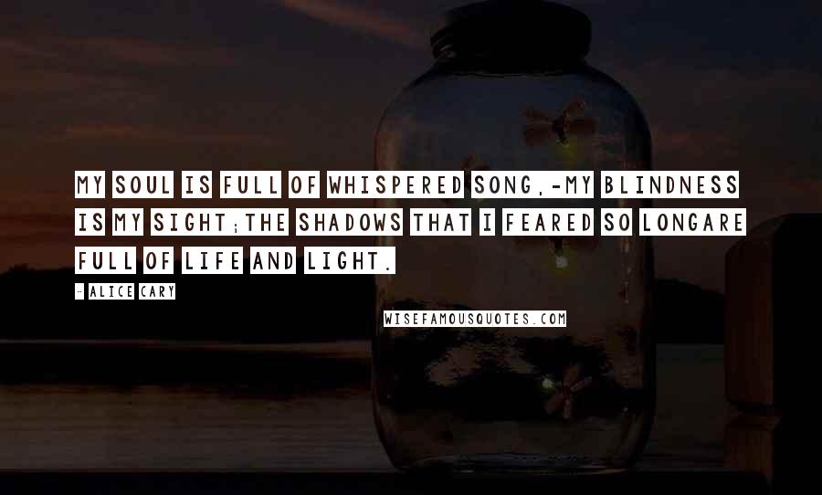Alice Cary Quotes: My soul is full of whispered song,-My blindness is my sight;The shadows that I feared so longAre full of life and light.