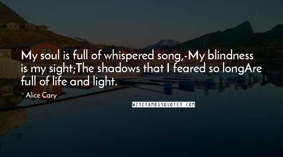 Alice Cary Quotes: My soul is full of whispered song,-My blindness is my sight;The shadows that I feared so longAre full of life and light.