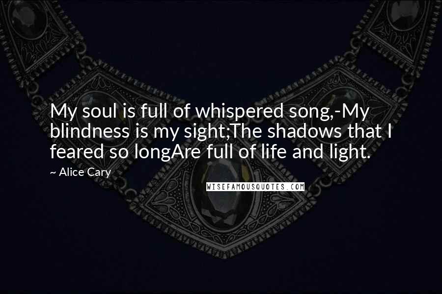 Alice Cary Quotes: My soul is full of whispered song,-My blindness is my sight;The shadows that I feared so longAre full of life and light.