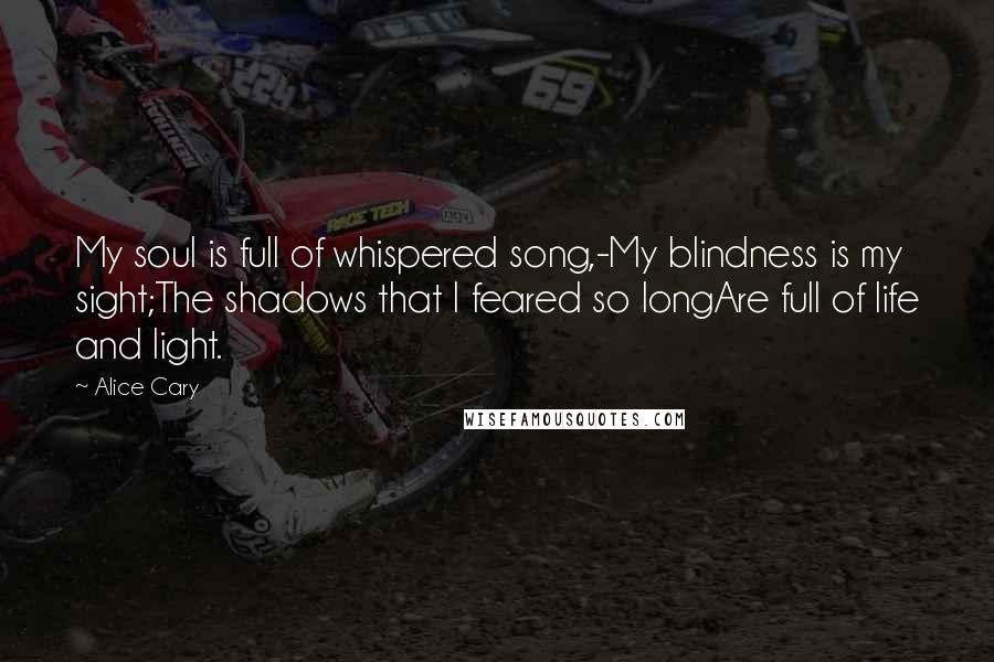 Alice Cary Quotes: My soul is full of whispered song,-My blindness is my sight;The shadows that I feared so longAre full of life and light.