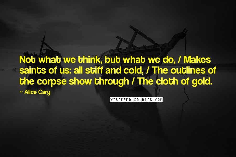 Alice Cary Quotes: Not what we think, but what we do, / Makes saints of us: all stiff and cold, / The outlines of the corpse show through / The cloth of gold.