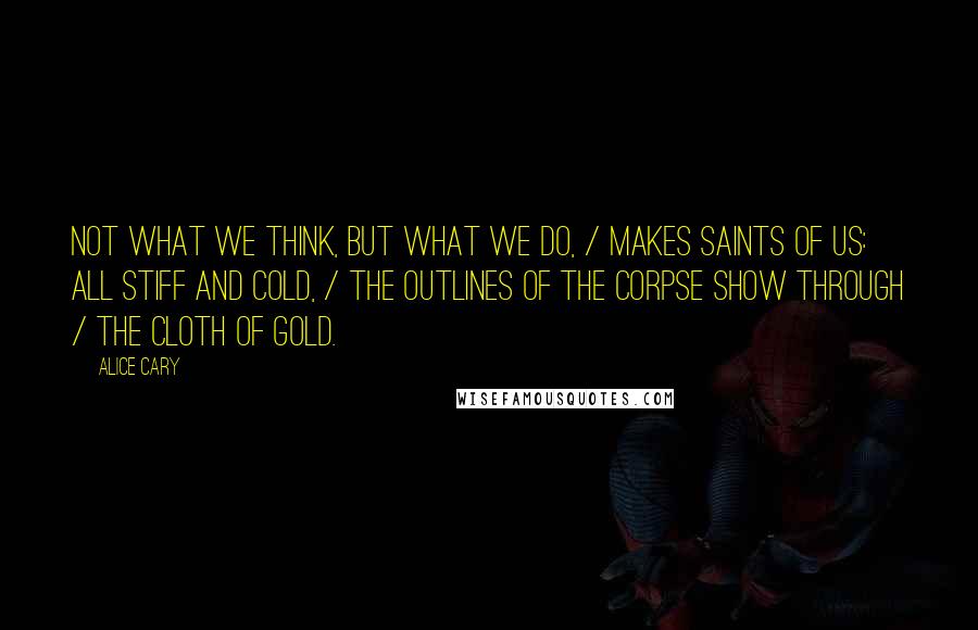 Alice Cary Quotes: Not what we think, but what we do, / Makes saints of us: all stiff and cold, / The outlines of the corpse show through / The cloth of gold.