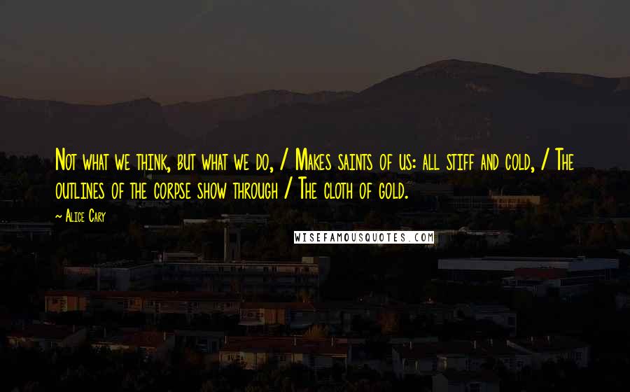 Alice Cary Quotes: Not what we think, but what we do, / Makes saints of us: all stiff and cold, / The outlines of the corpse show through / The cloth of gold.